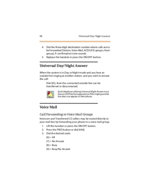 Page 7160 Universal Day/Nigh t A nswer
4. Dial the three-digit destination number where calls are to 
be  f or ward ed (S ta ti on, Voice  Ma il , A CD/UCD  group s, Hunt  
grou p). A  con firmation tone  sounds .
5. Replace the  handset or press the ON/OFF button.
Universal Day/Night Answer
Whe n t he  sys te m i s i n D ay  or N igh t m ode  and  you he ar  an 
outs id e l i ne r i ngin g at  a nothe r  st at ion,  and  you  wis h t o ans wer  
the  c a ll :
Dial [#5],  th en the  conne cte d outside  line...