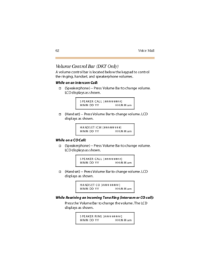 Page 7362 Voice Mail
Volume Control Bar  (DKT Only)
A  volume  control bar is  located below the keypad to control 
the  rin ging , ha ndse t,  and  spe ake rp hone  volumes .
While  on an In te rcom Ca ll:
†(Speakerphone) -- Press Volume Bar to change  volume. 
LCD displays as shown.
†(Hand set) -- Pr es s Vol ume Bar  to change  vol ume . LCD  
di spl ays as shown.
While on a CO Call:
†(Speakerphone) -- Press Volume Bar to change  volume. 
LCD displays as shown.
†(Hand set) -- Pr es s Vol ume Bar  to change...