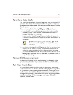 Page 102Uniform Ca ll Distribution (UCD) 2 -73
Age nt Q ue ue St a tu s Di spl a y
The Agent Queueing Status allows UCD agents to view stations of a UCD
gro up on the ir d isp la y. T he di spl ay s hows how ma ny c a ll s a re i n que ue,
how ma ny ag ent s a re av ail ab le , an d t he l en gth of t im e t he olde st cal l has
be en i n q ueue .
There a re two method s of viewing UCD group Ca ll Queue S ta tus .
1. In- se rvice UC D a gents and the as signed overf low station s ee s the
quantity of calls in...