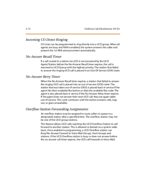 Page 1032-74 Uniform Call Dis tribution (UCD)
Incomi ng CO Di rect Ri ngi ng
CO Li nes can be prog ram med to ri ng d ir ect ly in to a UC D gr oup. Whe n al l
agents are busy and RAN is enabled, the system answers the caller and
prese nt the 1s t RAN announce men t automatically.
No -An s wer Re ca ll Ti m er
If a call routed to a station via UCD is not answered by the UCD
Ag ent / St at ion bef ore t he No-A nsw er R ec a ll t ime r exp ir es , t he c al l is
retu rned to UCD Queue with the highest priority....