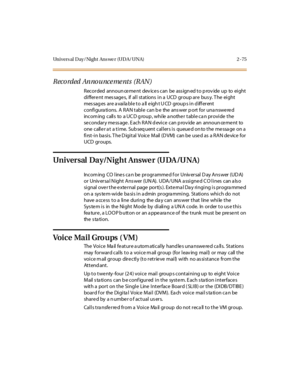 Page 104Univers al Day/Night Ans we r (UDA/UNA) 2 -75
Recorded Announce me nts (RAN)
Recorded announ ce me nt dev ice s can be ass ign ed to p rov ide up to eight
differe nt mes sage s, if all stations in a UCD group are bus y. T he eight
mes sag es ar e a vai la bl e t o a ll e igh t U CD group s i n d iff er ent
configura tions. A RAN table can b e the ans wer p ort for una nswe re d
inc om ing c all s to a UC D g roup , whi le a nothe r t abl e c a n pr ovi de t he
se condar y me ss age . E ach RA N d evi ce...