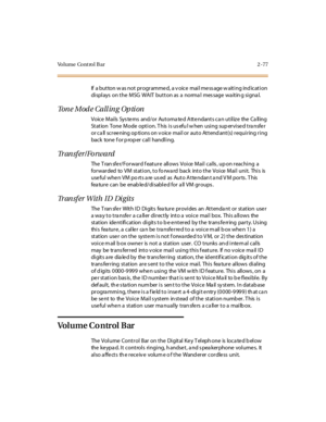 Page 106Volume Cont rol B ar 2 -77
If a button w as not pr ogr amme d, a v oice mai l me ss age w aiti ng ind icati on
displays on the MSG WAIT button as a normal message waiting signal.
To n e M o d e C a l l i n g O p t i o n
Voice Mails Systems and/or Automated Attendants can utilize the Calling
Station Tone Mode option. This is useful when using supervised transfer
or c a ll sc r ee ning op ti ons on v oic e mai l or aut o At t end ant (s) r equi r ing r i ng
back tone f or p rop er cal l handl i ng.
Tr an s...