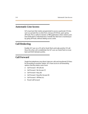 Page 1133-6 Automa tic Line Acce ss
Automatic Line Access
SLT s m ay h ave t hei r st at ion pro gra mmed t o ac c e ss a pa rt i cu lar C O Line ,
such as a private line or a line from a Group of C O lines , upon going
off- hook. T his is usef ul in Cen trex or PBX ap plication s when s ta tion us ers
have de di cat ed or indi vi dual l in es. O uts ide l ine di al t one is r ece ive d jus t
by going off- hook, wit hout di al ing ac c es s c od es.
Ca l l B rok e ri n g
Ena ble s SLT use r on a CO cal l to...