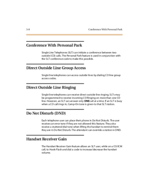 Page 1153-8 Con ference Wit h Personal Park
Co n fe re n c e W i th Pe rs o n a l Pa r k
Single Line Telephones (SLT) can initiate a conference between two
outs id e ( CO) calls . T he Personal Park f eature is used in conjunction with
the SLT conference cod e to m ake th is poss ib le.
Direct Outside Line Group Access
Single line telephones can access outside lines by dialing CO line group
acces s cod es.
Direct Outside Line Ringing
Single line telephones can receive direct outside line ringing. SLTs may
be...