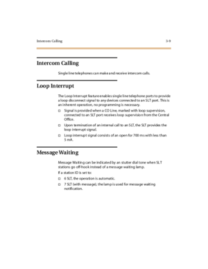 Page 116Int erc o m Ca ll i ng 3- 9
In t er c om Ca l li n g
Single line te le phone s ca n mak e a nd rece iv e intercom ca lls.
Loop Interrupt
The Loop Interrupt fea ture e nab le s single line telep hone ports to provide
a loop dis connect s igna l to any d evices conne cte d to a n S LT port. This is
an inhe re nt ope ra tion, no programming is nece ssa ry.
†Signal is provided when a CO Line, marked with loop supervision,
connected to an SLT port rece ive s loop supe rvisio n from the Ce ntral
O ffice ....