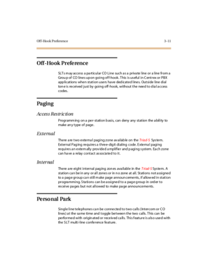 Page 118Of f-Hook Preference 3 -11
Off -Ho ok Prefe rence
SLTsmayaccessaparticularCOLinesuchasaprivatelineoralinefroma
Grou p of CO lines up on going of f-hook . T his is us eful in C entrex or PBX
app li cat ions whe n st at i on use rs ha ve ded icat e d l ine s. Out si de l ine di al
tone is received just by going off-hook, without the need to dial access
codes .
Pa gi n g
Access Restriction
Progr amm ing on a pe r- st ati on b asi s, can deny any st at ion the a bil i ty to
make an y t ype of page .
Exte...