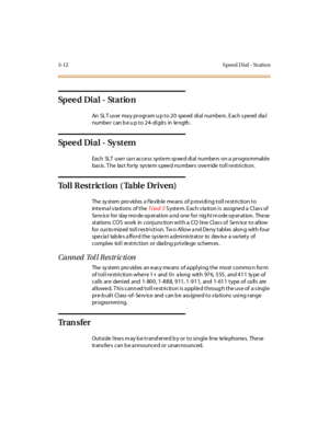 Page 1193-12 S peed D ial - St atio n
Sp e e d Di a l - St a t io n
An SLT user may program up to 20 speed dial numbers. Each speed dial
numbe r c an b e u p t o 2 4- di git s in le ngth .
Sp e e d Di a l - Sy s t e m
Each SLT use r ca n acce ss syst e m sp ee d di al numbe rs on a pr ogra mmabl e
basis. The last forty system speed numbers override toll restriction.
To l l R e s t r i c t i o n ( Ta b l e D r i v e n )
The sy st em pro vid es a f le xib le me ans of p rovi di ng t ol l r e st ri c ti on t o...