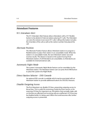 Page 1254- 4 A tte ndant Fea tur es
Attendant Features
91 1 Atte nd an t Al er t
The 9 11 A t te ndan t Al er t fe at ure al low s A t te ndant s wit h a 9 11 f le xib le
button to be alerted o f internal stations placing 911 calls. The Attendant
c an s tor e th e s ixt e en m ost r ec e nt 91 1 c al ls . C all i ng i nfor mat ion inc l ude s
the time/date of the call as well as the s ta tion num ber that p lace d the
call.
Alternate Position
The A lt e rna te P o si ti o n f ea tu r e all o ws A tt end ant st...