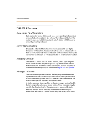 Page 128D SS/ D LS Fe atur es 4- 7
DSS /D LS Features
Bu sy L a m p F ie ld I n dica t or s
Each station key on the DS S cons ole ha s a correspond ing ind icator that
sho ws whe the r th e s ta ti o n i s idl e o r bu sy . T he indi c at o r is l it whe n t he
st at ion is bus y an d unl it i f t he st at ion is i dle . A st at ion in DND mode i s
shown by a flas hing ind icator.
Direct Station Calling
Ena ble s the Atte ndant to ma ke an intercom v oice call to any digital
telephone in the sys tem. You...