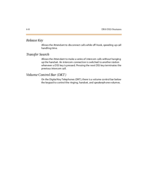 Page 1294-8 DS S/ D LS Fea tures
Release Key
Allows the Attendant to disconnect calls while off-hook, speeding up call
handling tim e.
Tr an s f e r S e a r c h
Allows the Attendant to make a series of intercom calls without hanging
up the hand set. An in te rcom connection is s witched to anothe r s ta tion
when eve r a D SS ke y i s p re sse d. Pr e ssi ng t he ne xt DSS ke y t er mi nat es t he
pr evi ous int e rc om ca ll .
Volu m e C on t ro l B a r ( DK T )
On the Digita l Ke y T elep hones (DKT ), the re...