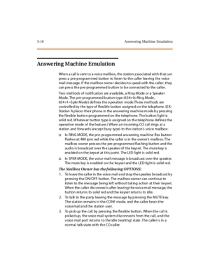 Page 1415-10 A nsw ering Machine Emul atio n
Answering Machine Emulation
Whe n a cal l i s s ent t o a voi ce ma il box, t he st at ion a ssoci at ed wi t h th at ca n
pr ess a pr e-p rogr am med but ton to li st en to th e c a ll er l ea ving t he voic e
mail message. If the mailbox owner decides to speak with the caller, they
c an p re ss th e p re -pr o gr amme d b u tt o n t o b e c o nn ec t ed to the c al l er .
Two methods of notification are a vaila ble , a Ring Mode or a Spe ake r
Mode. The...