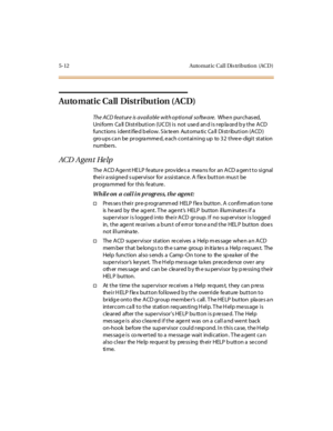 Page 1435-12 Auto mat ic Cal l Dis tributio n (ACD )
Automatic Call Distribution (ACD)
The ACD feature is available with optional software.Whe n pur chas ed,
Uniform Call Distribution (UCD) is not used and is replaced by the ACD
functions identified below. Sixteen Automatic Call Distribution (ACD)
gro ups ca n be progra mmed, each containing up to 32 three- digit station
numbe rs .
ACD A g en t He lp
The ACD Agent HELP feature provides a means for an ACD agent to signal
the i r a ssi gne d s uper vi sor for a...