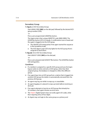 Page 1455-14 Auto mat ic Cal l Dis tributio n (ACD )
Second ary Group
Tolog ina n ACD Secondary Group:
Di al LOGI N C ODE[ 582]on the dia l pad, followed by the desired ACD
grou p numb er (5 XX),
-or -
Pr es s a pr e- pr ogra mmed LOGI N f le x but t on.
The Agent enters their unique AGENT ID code (0000-9999). The
LOGIN f le x button LE D is lit ste ady. A confirma tion tone is he ard and
the a gent i s logge d on to the ACD group.
†The ON/OFF LED extinguishes if the agent started the sequence
in the ha ndsf re...