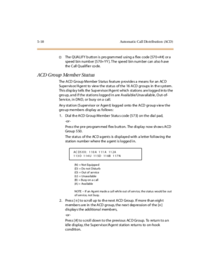 Page 1495-18 Auto mat ic Cal l Dis tributio n (ACD )
†The QUALIFY button is programmed using a flex code [570+##] or a
spe ed bin numb er [570+YY ]. T he spe ed bin num ber can also h ave
the C all Q u al if ie r co de.
ACD G ro up Me mb e r St a t us
The ACD Group Member Status feature provides a means for an ACD
Supervisor/Agent to view the status of the 16 ACD groups in the system.
Thi s d isp la y t el ls the Sup er vi sor /A ge nt which st ati ons ar e l ogge d in to t he
gro up, a nd i f t he st at i ons l...