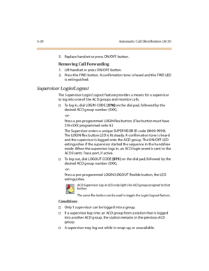 Page 1515-20 Auto mat ic Cal l Dis tributio n (ACD )
5 . Repl ace hand se t or p re ss ON /O FF but ton .
Removing Call Forwarding
1. Lift hands et or pres s ON/OFF button.
2. Pres s the FWD button. A conf irmation tone is he ard and the FWD LED
i s ext i nguis hed.
Supervisor Login/Logout
The S upervisor Login/Logout f eature p rov ides a means for a superv is or
to log into o ne of the AC D groups and monito r ca lls.
†To l o g i n , d i a l L O G I N C O D E[ 576]on the dial pad, followed by the
des ir ed AC...