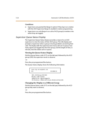 Page 1535-22 Auto mat ic Cal l Dis tributio n (ACD )
Conditions
†Supervisors a re granted the Barge-In option if they log in at a station
with the ACD Supervisor Barge- In ena bled in s ta tion p rogramming.
†Supervisors ca n only Barge-In on ca lls of ACD g roup( s) m embers into
which they are logged.
Supervis or Q ue ue Status Di spl ay
The S upervisor Queue S tatus featu re provides a mea ns f or an ACD
supervisor to view the status of their ACD grou p. This idle display and
prompts a Supervisor when a group...