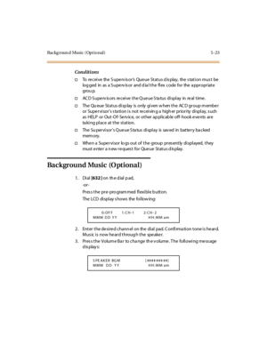 Page 154Backg r oun d Musi c ( Opt i o nal ) 5 - 23
Conditions
†To re c ei ve the S upe rv is o r’s Queue Status d is play, the s tation mus t be
loggedinasaSupervisoranddialtheflexcodefortheappropriate
grou p.
†AC D S upe rv is o rs re c ei ve t he Q ue ue S ta tus di spl ay in re al t ime .
†The Qu eue St at us di sp lay is only gi ven w hen t he AC D gr oup m embe r
or Supervisors station is not receiving a higher priority display, such
as HELP or Out -O f- Se rv ice, or ot her ap pl icab le off- hook e ve...