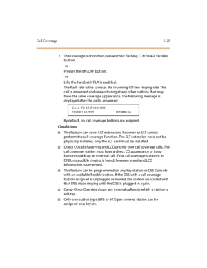 Page 156Ca ll C o v e r a g e 5 - 2 5
2. The Cove ra ge station the n pres se s the ir flas hing COV ERAG E f le xible
button,
-or -
Pres se s the ON /OFF button,
-or -
Lifts the hands et if PLA is enab le d.
The flash rate is the same as the incoming CO line ringing rate. The
call is answered and ceases to ring at any other stations that may
have t he same cove rag e a ppe ar ance. The fol lowi ng mes sage i s
di spl ayed aft e r t he cal l is ans wer ed:
By defau lt, no call covera ge buttons are ass igned....