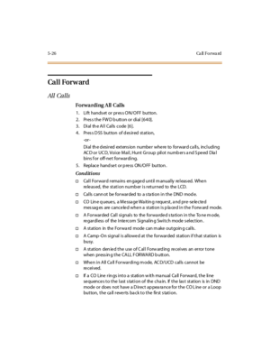Page 1575-26 Ca ll Fo rwa rd
Ca l l For w ar d
All Calls
Forwarding All Calls
1. Lift hands et or pres s ON/OFF button.
2. Press the FWD button or dial [640].
3. Dial the All Calls code [6].
4. Press DSS button of desired station,
-or -
Dial th e d esired extens ion numbe r whe re to forward ca lls, including
AC D or UC D, Voice Mail, Hunt Group pilot numb ers a nd S peed Dia l
bins f or off-ne t forwarding.
5 . Repl ace hand se t or p re ss ON /O FF but ton .
Conditions
†Call Forward rema ins en gage d until m...
