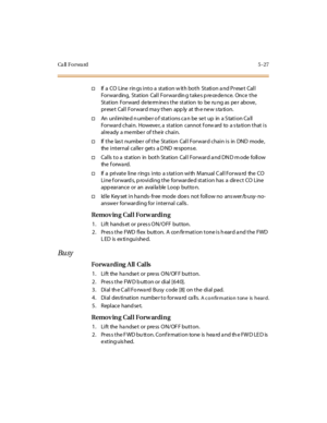 Page 158Ca ll F o r wa rd 5 - 2 7
†If a CO Line rings into a station with both Station and Preset Call
Forwarding, Station Call Forwarding takes precedence. Once the
Station Forward determines the station to be ru ng as per above,
pr ese t Cal l For war d ma y t hen app ly at th e ne w s ta ti on.
†An unlimite d n umbe r o f stations ca n be se t up in a S tation Ca ll
For war d chai n. Howeve r, a st at ion cannot f orw ard to a s ta ti on t hat i s
al re ady a me mbe r of t he ir chai n.
†If t he las t numbe r...