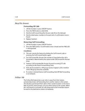 Page 1595-28 Ca ll Fo rwa rd
Bu sy / No An sw er
Forwarding All Calls
1. Lift the handset or press ON/OFF button.
2. Press the FWD button or dial [640].
3 . Di al th e C al l Fo rwa rd Busy/No Ans wer code [9 ] on th e d ial p ad.
4. Dial th e d estination numbe r to forward calls. A conf irmation to ne is
he ard.
5 . Repl ace hand se t.
Removing Call Forwarding
1. Lift the handset or press ON/OFF button.
2. Pres s the FWD button. A conf irmation tone is he ard and the FWD LED
i s ext i nguis hed.
Conditions...