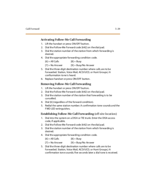 Page 160Ca ll F o r wa rd 5 - 2 9
Act iv ating Follow-Me Call Forwarding
1. Lift the handset or press ON/OFF button.
2. Dial the Follow-Me Forward code [642] on the dial pad.
3 . Di al th e s ta ti o n nu m ber o f t he s ta ti o n f ro m whic h fo r war din g i s
desired.
4. Dial th e a ppropriate forwarding condition code.
[6] = All Ca lls [8] = Busy
[7] = No Ans wer [9] = Busy/No An swer
5. Dial the three-digit destination number where calls are to be
f or ward ed. St at ion, Voice Mai l, AC D/UCD, or Hunt Gr...