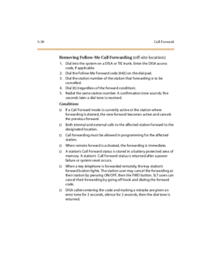 Page 1615-30 Ca ll Fo rwa rd
Remov ing Follow-Me Call Forw arding (off-site locat ion)
1. Dial into the system on a DISA or TIE trunk. Enter the DISA access
code, if app licable.
2. Dial the Follow-Me Forward code [642] on the dial pad.
3 . Di al th e s ta ti o n nu m ber o f t he s ta ti o n t hat f o rw ard ing is to be
ca ncelled.
4. Dial [6] (regardless o f the forward condition).
5 . R edi al t he sam e s ta ti o n nu m ber. A c o nfi rm ati o n t o ne so u n ds; fiv e
seconds later a dial tone is...