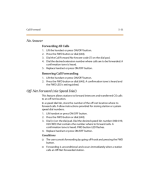 Page 162Ca ll F o r wa rd 5 - 3 1
No An sw e r
Forwarding All Calls
1. Lift the handset or press ON/OFF button.
2. Press the FWD button or dial [640].
3 . Di al th e C al l Fo rwa rd No-A ns wer code [7 ] on the di al pa d.
4. Dial the desired extension number where calls are to be forwarded. A
conf irmation ton e is hea rd.
5 . Repl ace hand se t or p re ss ON /O FF but ton .
Removing Call Forwarding
1. Lift the handset or press ON/OFF button.
2. Press the FWD button or dial [640]. A confirmation tone is heard...