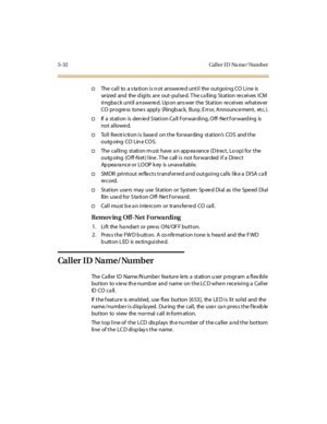 Page 1635-32 Cal l er I D Na me/ Number
†The call to a s ta tion is n ot answered until the outgoing CO Line is
se iz ed and the d igi ts ar e out- pul se d. T he ca ll ing St at ion re cei ves I CM
ringback until answered. Upon answer the Station receives whatever
CO progre ss tone s apply (Ringb ack, Busy, E rror, Announce ment, etc. ).
†If a station is den ied S tation Ca ll Forwarding, Off- Net f orward ing is
not allowe d.
†Toll Restriction is based on the forwarding station’sCOSandthe
outg oing CO Lin e...