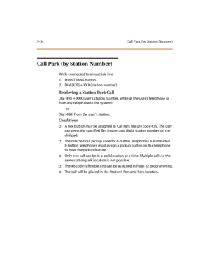 Page 1655-34 Cal l Park ( by Stat io n Nu mber)
Call Park (by Station Number)
While connected to an outside line:
1. Press TRANS button.
2. Dial [439] + XXX (station number).
Retrievin g a Stat ion Pa rk Ca ll
Dial [# 6] + XXX (use r’s s ta ti o n nu mber , whil e at t he u se r’s t el ep hone or
fr om any t el eph one i n t he sy st em).
-or -
Di al [4 38 ] f rom the us er’s station.
Conditions
†A flex b utton ma y be as signed to Call Park feature cod e 439. The use r
can p ress the s pecified flex b utton a...