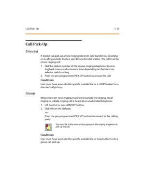 Page 166Ca ll Pick -Up 5 -35
Ca l l P i c k -Up
Directed
A station can p ick up a tone ringin g inte rcom call, trans fe rred, incoming
or recalling outside line to a specific unattended station. The call must be
a t one r ingi ng ca ll :
1. Dial th e s ta tion num ber of the k nown ringing telephon e. Re ceive
ringba ck tone or call a nnounce tone de pe nding on the inte rcom
se le c tor s wit c h s et ti ng.
2 . Pr es s t he pr e- pro gram med P IC K UP bu tt on t o an swer t he c al l.
Conditions
User must...