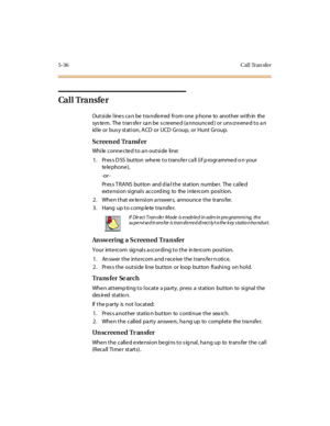 Page 1675-36 Cal l Tran sfer
Ca l l Tra n s fe r
Outside line s ca n be tra nsfe rred from one p hone to another with in the
system. The transfer can be screened (announced) or unscreened to an
id le or bus y station, ACD or UCD Group, or Hunt Group.
Screen ed Tra nsf er
While connected to an outside line:
1. Pres s D SS button where to trans fer ca ll (if p rogrammed o n your
te le pho ne ),
-or -
Pr es s T RA NS but ton and d ia l t he st at ion numbe r. The cal le d
extension signals according to the intercom...