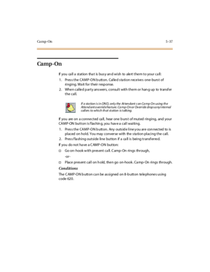 Page 168Ca m p - On5-37
Ca m p -On
If you ca ll a st at ion tha t is bus y an d wi sh to ale rt t he m t o your ca ll :
1. Pres s the CAMP-ON b utton. Calle d s ta tion rece ive s one- burs t of
ri ngi ng. Wa it for thei r resp onse.
2. When called party answers, consult with them or hang up to transfer
the call.
If you are on a conne cted ca ll, hear one b urs t of muted ringing, and your
CAMP-ON button is flashing, you have a call waiting.
1. Pres s the CAMP-ON b utton. Any outs id e line y ou are con nected...