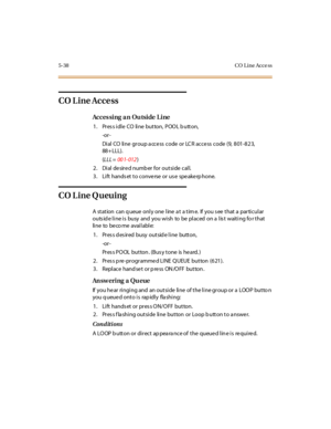 Page 1695-38 CO L ine Acce ss
CO Line Access
Acces sing an Outside Line
1. PressidleCOlinebutton,POOLbutton,
-or -
Dial CO line group a ccess code or LCR access code (9, 801-823,
88+ LLL).
(LLL =00 1- 012)
2. Dial desired numb er for outside call.
3. Lift hands et to conve rse or us e spe ake rp hone.
CO Line Queuing
A station can q ueue only one line a t a tim e. If you s ee that a particular
outside line is busy and you wish to be placed on a list waiting for that
li ne to be co me avai l abl e:
1 . Pr es s d...