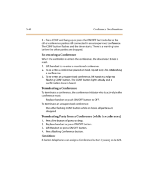 Page 1715-40 Conference Combina tions
3 -- Press CONF and hang u p or press the ON/OFF button to leave the
oth er confe re nce partie s s till conne cte d in a n uns upervise d conf erence .
The CONF button flashes and the timer starts. There is a warning tone
be fore t he oth er par t ie s a re dr opp ed.
Re- ent eri ng a C onfere nc e
Whe n t he c o ntr o l le r re -en te rs t he co nfer en ce , the di sc o nne c t ti me r is
re se t.
1. Lift hands et to re- enter a monitored conferen ce .
2. To re -e nte r a...