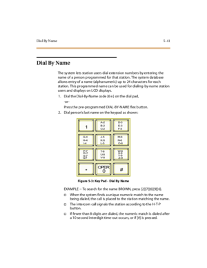 Page 172Dia l By Name 5 -41
Dial By Name
The system lets station users dial extension numbers by entering the
name of a p er son p rog ram med for t hat st at ion . T he syst e m da tab ase
allows en try of a name (alpha numeric) up to 24 characters for ea ch
st at ion. Th is pr ogra mme d nam e c a n be us ed for di ali ng- by-na me st at ion
use rs and di spl ays on L CD dis pl ays.
1 . Di al th e D ia l- B y-Na me co de [6
✳] on t he di al pad,
-or -
Pr es s t he pr e- pro gram med DI AL -BY -N AM E fl ex b...