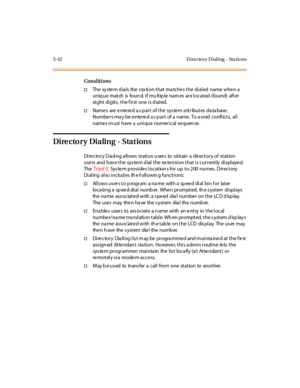 Page 1735-42 D irecto ry D ial ing - Sta tio ns
Conditions
†The sy ste m d ia ls the s ta ti o n t hat ma tc he s t he di al ed name whe n a
uniq ue mat ch is foun d. I f mu lt ip le nam es ar e l ocat ed (found) aft er
ei ght di git s, t he f ir st one i s d ial ed.
†Name s are e nte re d a s p ar t o f t he sys te m a tt r ibut es da ta base .
Numbers may be entered as part of a name. To avoid conflicts, all
name s m ust have a unique numerical se quen ce .
Dire cto ry Dialing - Stations
Di re c tor y D ia li...