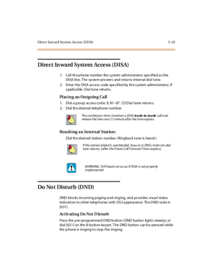 Page 176Direct Inward Sys tem Access (DISA) 5 -45
Di re c t In wa rd Syst em Ac ce ss ( D ISA)
1. Call th e p hone numbe r the s ystem administrator spe cif ie d a s the
DISA line . T he sys te m ans wers and re turns internal dial tone.
2 . Ent er t he DI SA acce ss code spe cif ie d by th e s yst em admi ni st rat or, if
a ppl ic a ble . D ia l t one r et urns .
PlacinganOutgoingCall
1. Dial a g roup acces s cod e: 9, 81–87 . CO D ia l to ne r et u rn s.
2 . Di al th e d esi r ed te le phone numb er.
Reaching...