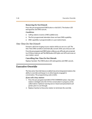 Page 1775-46 Executive Override
Remov ing Do Not D istu rb
Press the pre-programmed DND button or dial [631]. The button LED
ext i nguis hes and DN D c anc e ls .
Conditions
†Calling stations receive a DND audible tone.
†The fi rs t pr ogra mmed at te ndant d oes not have D ND ca pabi l it y.
†DND capability is programmable on a per-station basis.
On e- Tim e D o Not D i st ur b
Prevents calls from ringing at your station while you are on a call. The
One-Time DND condition automatically cancels when you end your...