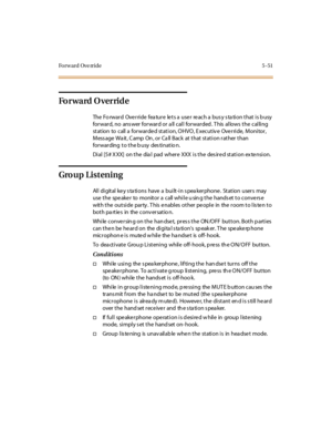 Page 182Fo r w a r d Ov e rr i d e 5 - 51
Forward Override
The Forward Override feature lets a user reach a busy station that is busy
for war d, no ans wer for war d or a ll cal l for war ded . T his al lows t he cal li ng
st at ion to call a for war de d st at i on, O HVO , E xecut iv e Ove r ri de, Moni tor ,
Message Wait, Camp On, or Call Back at that station rather than
forwarding to the busy destinatio n.
Di al [5 # X XX] on t he dia l pad wher e XXX i s t he des ir e d st at i on ex te nsi on.
Group...