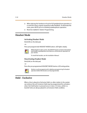 Page 1835-52 Headse t Mo de
†Whe n pla cing the hands et on-ho ok to fu ll spe ake rp hone op eration, it
is norm al t o he ar a sque al c ause d by a udio f ee dbac k. To e li mi nat e t his
nois e, pre ss MUTE prior to initiating sp eak erphone ope ra tion.
†Must be enabled in Station Programming.
Hea d set Mo de
Ac t iv ati n g Hea dse t Mo de
Di al [6 34 ] on th e d ial p ad,
-or -
P re ss pr e-p rogr am med HEA DS ET M OD E b utt on. LED li ght s st ead y.
Dea cti vat in g H eads et Mode
Di al [6 34 ] on th...