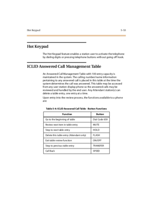 Page 184Ho t Ke y p a d5-53
Hot K ey pa d
The Hot Keypad feature enables a station user to activate the telephone
by dialing digits or pressing telephone buttons without going off hook.
ICLID Answered Call Management Table
An Answered Call Management Table with 100 entry capacity is
mai ntaine d in the sy stem. The cal l ing numbe r/na me infor ma ti on
pe rtaining to any answ ered call is pla ced in this ta ble a t the time the
sys te m de t er min es the cal l was ans wer ed . T his t abl e may be acces se d...