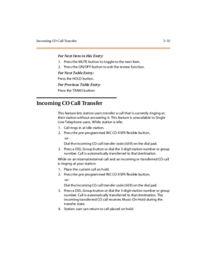 Page 186Incoming CO Call Tran sfer 5 -55
For Ne xt I te m i n thi s E ntr y:
1. Pres s the MUTE button to toggle to the nex t item.
2. Pres s the ON/OF F button to e xit the re view function.
For Ne xt T a bl e E ntry :
Press the HOLD button .
For Pr ev io us T a ble E ntr y:
Pre ss the T RAN S b utton.
Incoming CO Call Trans fer
This feature lets station users transfer a call that is currently ringing at
the i r s ta ti o n w it ho u t ans wer ing i t. Thi s fea tu r e is u nav ai lab le t o Si ngl e
Line T...