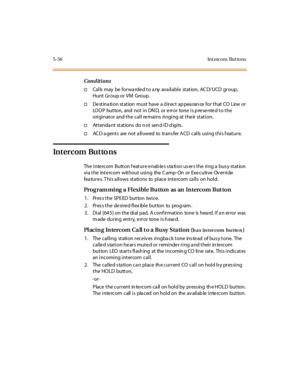 Page 1875-56 Int erco m But to ns
Conditions
†Cal ls may be for wa rde d t o a ny ava il abl e st at ion, AC D/UCD gr oup,
Hunt Gr oup or VM Group.
†Destination station must have a direct appearance for that CO Line or
LOOP button, and not in DN D, or e rror tone is p re se nte d to the
originator and the call remains ringing at their station.
†Attendant stations do not send ID digits.
†AC D a gents are not a llowed to trans fer ACD calls using this f eature.
Intercom Buttons
The Intercom Button feature enables...