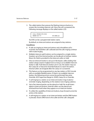 Page 188Intercom Buttons 5-57
3. The called station then presses the flashing interco m button to
answer the incoming intercom call. Once the call is answered, the
following message displays o n the called station LCD:
St a X XX ca n be a pro gram med st at ion name .
By defau lt, no intercom buttons are assigned to key stations.
Conditions
†If calls are ringing on intercom b uttons and a Ha ndsf re e ca ll is
re ceived, the H ands fre e call is allowed and the ca lls ringing continue
with m ute d rin ging.
†M u...