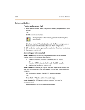 Page 1895-58 Int erco m But to ns
In t erc om Ca ll in g
Pl aci n g an I nt ercom Cal l
1. Pres s the DSS button of the p arty to be calle d (if progra mme d at your
phone ),
-or -
Di al th e e xt ens ion numbe r.
(You he ar ringing if the calle d s ta tion is in the T ans wering mode ; or
three b urs ts of tone if called station is in the H or P pos ition. )
2. Lift hands et or use the s pea ke rph one a fte r the thre e tone bursts sto p.
3. Hang up to e nd the call.
An sw ering a n In tercom Ca ll
In the T mo...
