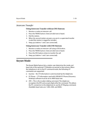 Page 190Key s et M od e 5 - 59
In t erc om Tra ns fe r
Using Intercom Transfer without DSS Buttons
1. Receiveormakeanintercomcall.
2. Pres s the TRANS button. Intercom dial tone is hea rd.
3 . Di al th e s ta ti o n.
4. When the second station answers, you are in a supervised transfer
mode (first station is staged for transfer).
5. Hang up ( stations 1 and 2 are conne cted).
Using Intercom Transfer with DSS Buttons
1. ReceiveormakeanintercomcallusingaDSSbutton.
2. Pres s the TRANS button. Intercom dial tone is...