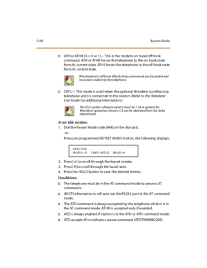 Page 1915-60 Keyse t Mo de
†ATH o r AT HX ( X = 0 or 1) -- T his is the mode m on hook/off ho ok
command. ATH or AT H0 forces th e tele phone to the on hook s ta te
fro m its cu rrent state. AT H1 force s the te le phone to th e off hook s ta te
fro m i ts cur re nt st ate .
†CKT U -- Th is mode i s us ed when th e op ti onalWanderer(co rdl es s k ey
telephone unit) is connected to the statio n. (Refer to theWanderer
User Guidef or addi ti onal i nfor mat io n.)
A t an id le st a t ion :
1. Dial th e Keyset Mode...