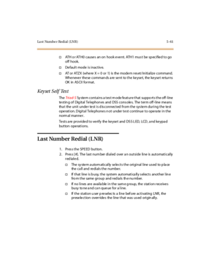 Page 192La st Numbe r Redial ( LNR ) 5 -61
†ATH or ATH0 causes an on hook event. ATH1 must be specified to go
off hook.
†De faul t mode i s i nact iv e.
†AT or ATZX (whe re X = 0 or 1) is the mode m res et/initialize command.
Whenever these commands are sent to the keyset, the keyset returns
OK in AS CI I for mat .
Keyset Self Test
TheTri ad- SSy ste m contains a tes t m ode fe ature that suppo rts the off -line
te st in g of Dig it al Te l ephon es and DSS c ons ole s. The t er m off -l ine me ans
tha t the u...