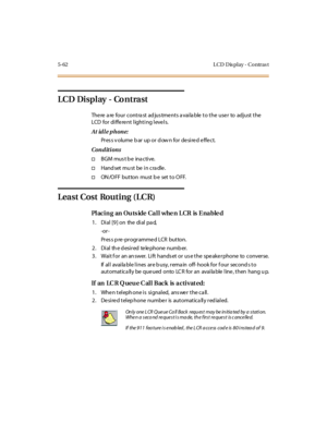 Page 1935-62 L CD D is pl ay - Co ntras t
LCD Display - Co ntrast
The re a re four contra st ad jus tme nts a vaila ble to the use r to adjust the
LCD for different lighting levels.
At idle phone:
Press volume bar up or down for desired effect.
Conditions
†BGM mus t b e ina ctive.
†Handsetmustbeincradle.
†ON /O FF but ton must b e set t o O FF.
Least Cost Routing (LCR)
Placing an Outside Call when LCR is Enabled
1 . Di al [9 ] on the di al pa d,
-or -
Pr es s p re -pr ogr amme d LCR button.
2 . Di al th e d esi...